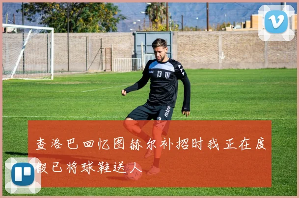 查洛巴回忆图赫尔补招时我正在度假已将球鞋送人