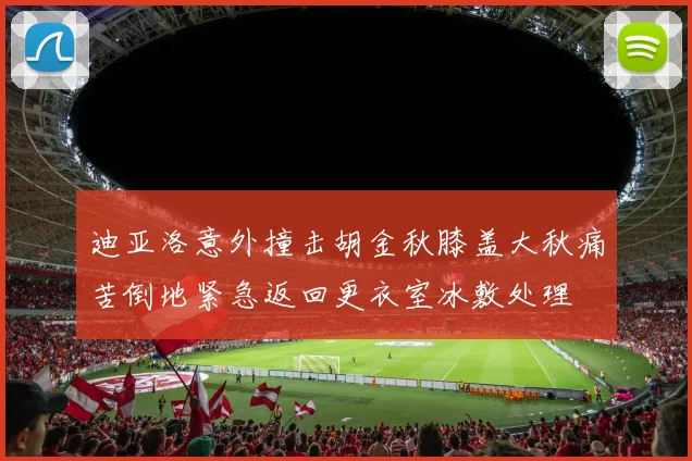 迪亚洛意外撞击胡金秋膝盖大秋痛苦倒地紧急返回更衣室冰敷处理
