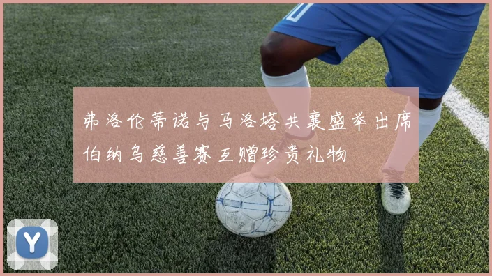 弗洛伦蒂诺与马洛塔共襄盛举出席伯纳乌慈善赛互赠珍贵礼物