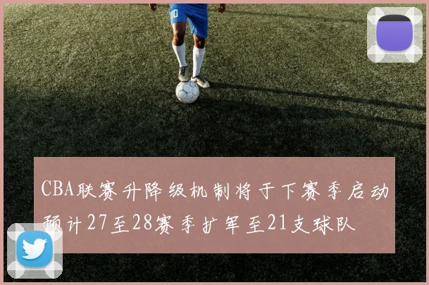 CBA联赛升降级机制将于下赛季启动预计27至28赛季扩军至21支球队