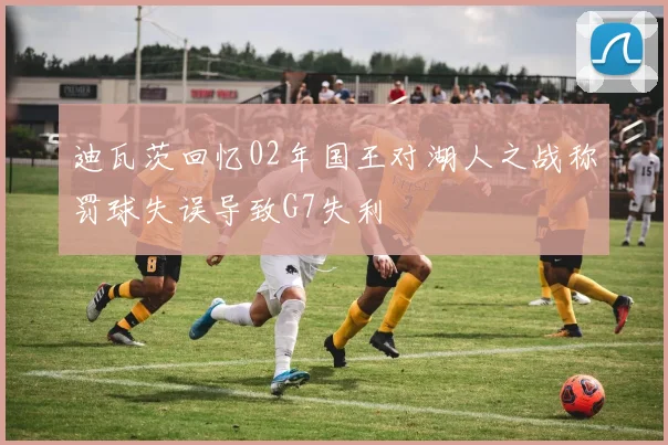 迪瓦茨回忆02年国王对湖人之战称罚球失误导致G7失利