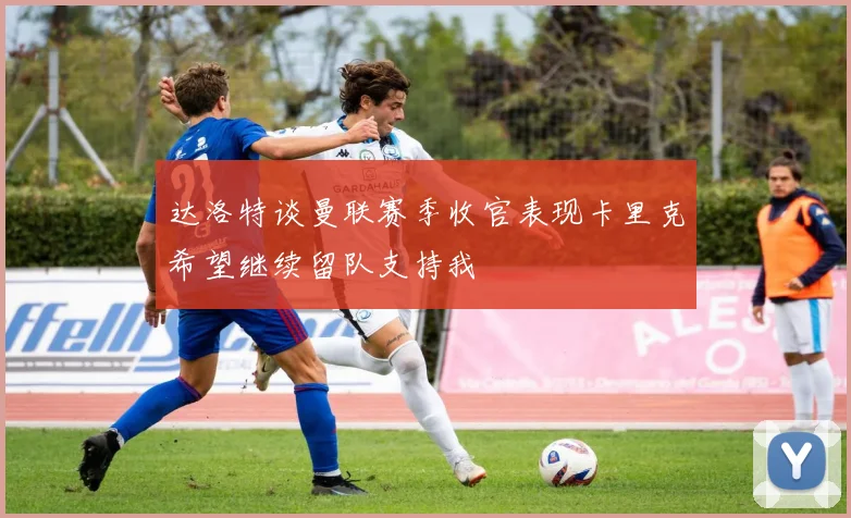 达洛特谈曼联赛季收官表现卡里克希望继续留队支持我