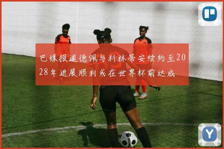 巴媒报道德佩与科林蒂安续约至2028年进展顺利或在世界杯前达成