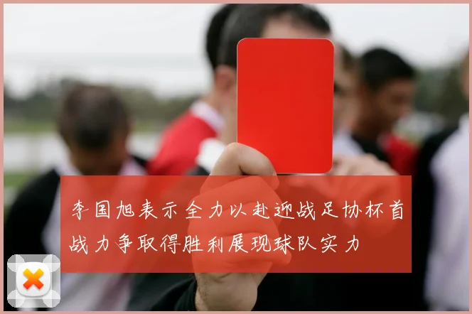 李国旭表示全力以赴迎战足协杯首战力争取得胜利展现球队实力