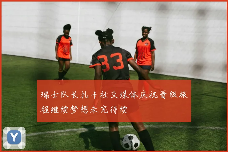 瑞士队长扎卡社交媒体庆祝晋级旅程继续梦想未完待续