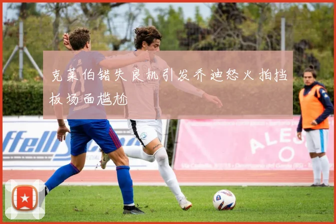 克莱伯错失良机引发乔迪怒火拍挡板场面尴尬