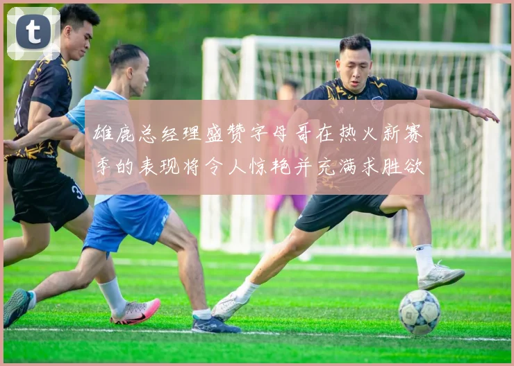 雄鹿总经理盛赞字母哥在热火新赛季的表现将令人惊艳并充满求胜欲