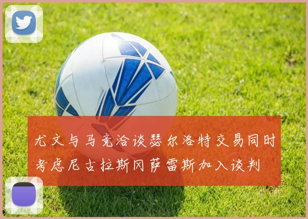 尤文与马竞洽谈瑟尔洛特交易同时考虑尼古拉斯冈萨雷斯加入谈判