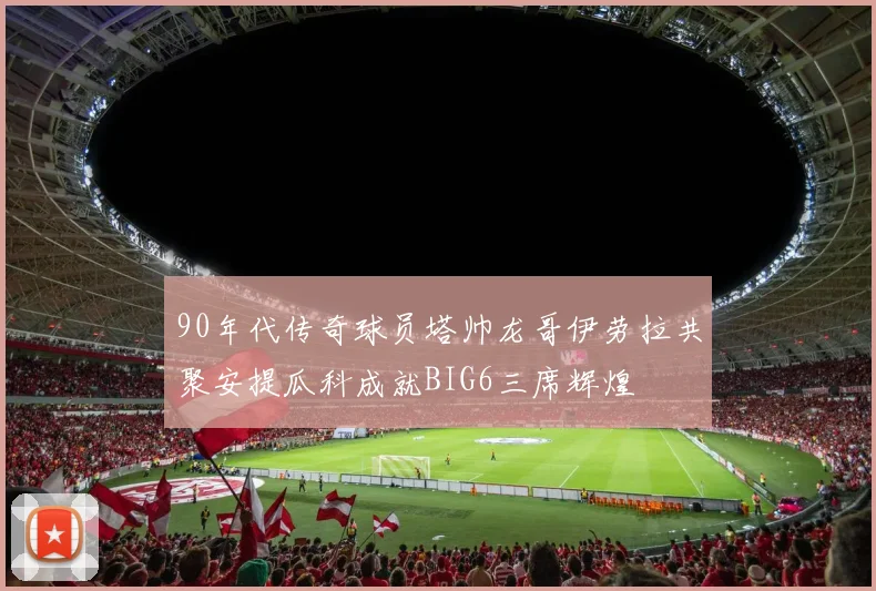 90年代传奇球员塔帅龙哥伊劳拉共聚安提瓜科成就BIG6三席辉煌