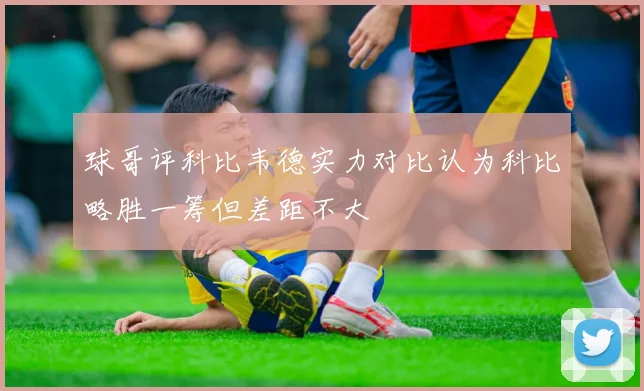 球哥评科比韦德实力对比认为科比略胜一筹但差距不大