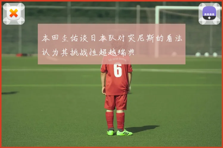 本田圭佑谈日本队对突尼斯的看法认为其挑战性超越瑞典