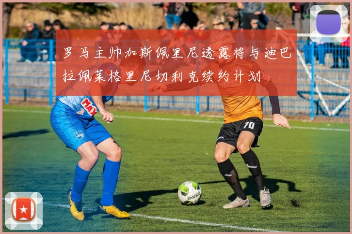 罗马主帅加斯佩里尼透露将与迪巴拉佩莱格里尼切利克续约计划