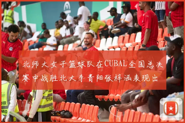 北师大女子篮球队在CUBAL全国总决赛中战胜北大李青阳张梓涵表现出色助力胜利