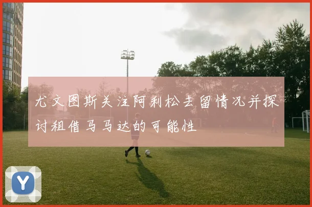 尤文图斯关注阿利松去留情况并探讨租借马马达的可能性