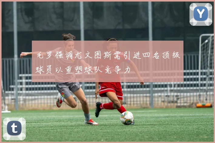 毛罗强调尤文图斯需引进四名顶级球员以重塑球队竞争力
