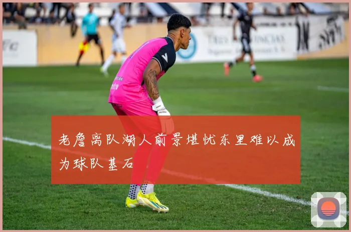老詹离队湖人前景堪忧东里难以成为球队基石