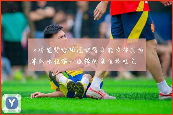 卡特盛赞哈珀连续得分能力称其为球队永恒第一选择的最佳终结点