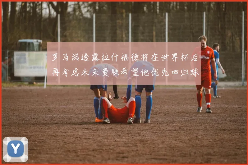 罗马诺透露拉什福德将在世界杯后再考虑未来曼联希望他优先回归球队